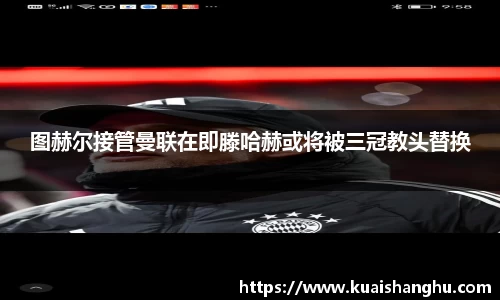 图赫尔接管曼联在即滕哈赫或将被三冠教头替换